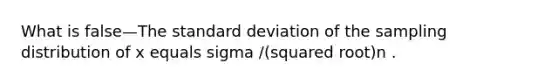 What is false—The <a href='https://www.questionai.com/knowledge/kqGUr1Cldy-standard-deviation' class='anchor-knowledge'>standard deviation</a> of the sampling distribution of x equals sigma /(squared root)n .