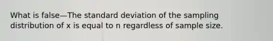 What is false—The standard deviation of the sampling distribution of x is equal to n regardless of sample size.