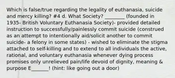 Which is false/true regarding the legality of euthanasia, suicide and mercy killing? #4 d. What Society? ________ (founded in 1935- British Voluntary Euthanasia Society)- provided detailed instruction to successfully/painlessly commit suicide (construed as an attempt to intentionally aid/solicit another to commit suicide- a felony in some states) - wished to eliminate the stigma attached to self-killing and to extend to all individuals the active, rational, and voluntary euthanasia whenever dying process promises only unrelieved pain/life devoid of dignity, meaning & purpose E_______! (hint: like going out a door)