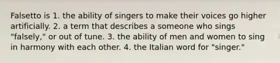 Falsetto is 1. the ability of singers to make their voices go higher artificially. 2. a term that describes a someone who sings "falsely," or out of tune. 3. the ability of men and women to sing in harmony with each other. 4. the Italian word for "singer."