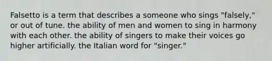 Falsetto is a term that describes a someone who sings "falsely," or out of tune. the ability of men and women to sing in harmony with each other. the ability of singers to make their voices go higher artificially. the Italian word for "singer."