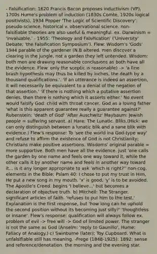 - Falsification: 1620 Francis Bacon proposes inductivism (VP), 1700s Hume's problem of induction (1830s Comte, 1920s logical positivists), 1934 Popper 'The Logic of Scientific Discovery': pseudo-science, historical v. observational science. non-falsifiable theories are also useful & meaningful. ex. Darwinism = 'invaluable.' - 1955: 'Theology and Falsification' ('University' Debate; 'the Falsification Symposium'). Flew: Wisdom's 'Gods' 1944 parable of the gardener (N.B altered. men discover a clearing in the jungle, not a garden they left untended. Wisdom: both men are drawing reasonable conclusions as both have all the evidence. Flew: only the sceptic is reasonable) -> 'a fine brash hypothesis may thus be killed by inches, the death by a thousand qualifications.'. 'If an utterance is indeed an assertion, it will necessarily be equivalent to a denial of the negation of that assertion.' 'if there is nothing which a putative assertion denies, then there is nothing which it asserts either.' No event would falsify God: child with throat cancer, God as a loving father 'what is this apparent guarantee really a guarantee against?' Rubenstein: 'death of God' 'After Auschwitz' Maybaum: Jewish people = suffering servant. a) Hare: The Lunatic. Bliks.(Hick: we can only distinguish between a lunatic blik and a sane blik with evidence.) Flew's response: To 'see the world ina God-type way' and refuse to affirm the existence of God is not Christianity; Christians make positive assertions. Wisdoms' original parable = more supportive. Both men have all the evidence. just 'one calls the garden by one name and feels one way toward it, while the other calls it by another name and feels in another way toward it... is it any longer appropriate to ask 'which is right?'' non-cog. elements in the Bible: Pslam 40: I chose to put my trust in Him, He put a new song in my mouth. 'x' is good, 'y' is to be avoided. The Apostle's Creed: begins 'I believe...' but becomes a declaration of objective truth. b) Mitchell: The Stranger. significant articles of faith. 'refuses to put him to the test.' Explanation is the first response, but 'how long can he uphold the second position without its becoming just silly?' 'thoughtless or insane'. Flew's response: qualification will always follow ex. problem of evil -> free will -> God of limited power. The stranger is not the same as God (Anselm: 'reply to Gaunillo', Hume: Fallacy of Analogy.) c) Swinburne (later): Toy Cupboard. What is unfalsifiable still has meaning. -Frege (1848-1925): 1892: sense and reference/denotation. the morning and the evening star.