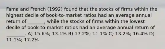 Fama and French (1992) found that the stocks of firms within the highest decile of book-to-market ratios had an average annual return of _______, while the stocks of firms within the lowest decile of book-to-market ratios had an average annual return of ________. A) 15.6%; 13.1% B) 17.2%; 11.1% C) 13.2%; 16.4% D) 11.1%; 17.2%