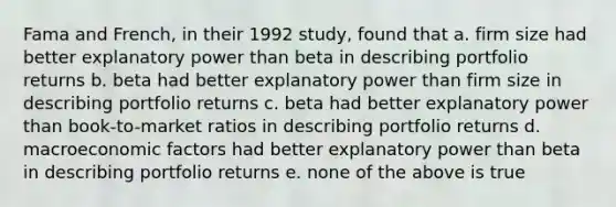 Fama and French, in their 1992 study, found that a. firm size had better explanatory power than beta in describing portfolio returns b. beta had better explanatory power than firm size in describing portfolio returns c. beta had better explanatory power than book-to-market ratios in describing portfolio returns d. macroeconomic factors had better explanatory power than beta in describing portfolio returns e. none of the above is true