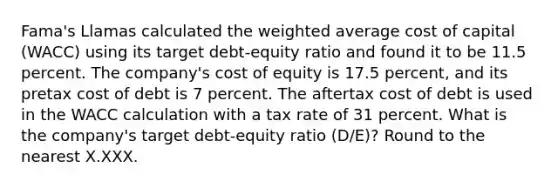 Fama's Llamas calculated the <a href='https://www.questionai.com/knowledge/koL1NUNNcJ-weighted-average' class='anchor-knowledge'>weighted average</a> cost of capital (WACC) using its target debt-equity ratio and found it to be 11.5 percent. The company's cost of equity is 17.5 percent, and its pretax cost of debt is 7 percent. The aftertax cost of debt is used in the WACC calculation with a tax rate of 31 percent. What is the company's target debt-equity ratio (D/E)? Round to the nearest X.XXX.