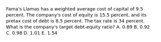 Fama's Llamas has a weighted average cost of capital of 9.5 percent. The company's cost of equity is 15.5 percent, and its pretax cost of debt is 8.5 percent. The tax rate is 34 percent. What is the company's target debt-equity ratio? A. 0.89 B. 0.92 C. 0.98 D. 1.01 E. 1.54