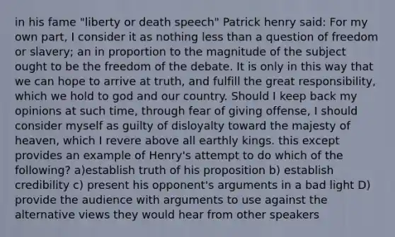 in his fame "liberty or death speech" Patrick henry said: For my own part, I consider it as nothing less than a question of freedom or slavery; an in proportion to the magnitude of the subject ought to be the freedom of the debate. It is only in this way that we can hope to arrive at truth, and fulfill the great responsibility, which we hold to god and our country. Should I keep back my opinions at such time, through fear of giving offense, I should consider myself as guilty of disloyalty toward the majesty of heaven, which I revere above all earthly kings. this except provides an example of Henry's attempt to do which of the following? a)establish truth of his proposition b) establish credibility c) present his opponent's arguments in a bad light D) provide the audience with arguments to use against the alternative views they would hear from other speakers