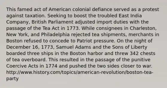 This famed act of American colonial defiance served as a protest against taxation. Seeking to boost the troubled East India Company, British Parliament adjusted import duties with the passage of the Tea Act in 1773. While consignees in Charleston, New York, and Philadelphia rejected tea shipments, merchants in Boston refused to concede to Patriot pressure. On the night of December 16, 1773, Samuel Adams and the Sons of Liberty boarded three ships in the Boston harbor and threw 342 chests of tea overboard. This resulted in the passage of the punitive Coercive Acts in 1774 and pushed the two sides closer to war. http://www.history.com/topics/american-revolution/boston-tea-party