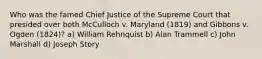 Who was the famed Chief Justice of the Supreme Court that presided over both McCulloch v. Maryland (1819) and Gibbons v. Ogden (1824)? a) William Rehnquist b) Alan Trammell c) John Marshall d) Joseph Story