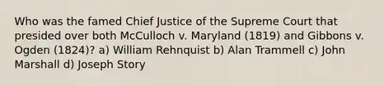 Who was the famed Chief Justice of the Supreme Court that presided over both McCulloch v. Maryland (1819) and Gibbons v. Ogden (1824)? a) William Rehnquist b) Alan Trammell c) John Marshall d) Joseph Story