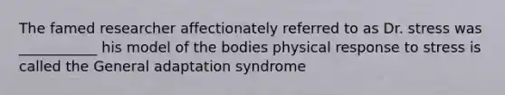 The famed researcher affectionately referred to as Dr. stress was ___________ his model of the bodies physical response to stress is called the General adaptation syndrome