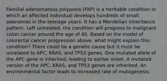 Familial adenomatous polyposis (FAP) is a heritable condition in which an affected individual develops hundreds of small adenomas in the teenage years. It has a Mendelian inheritance pattern. Left untreated, the condition will progress to malignant colon cancer around the age of 40. Based on the model of colorectal cancer progression above, what might explain this condition? There could be a genetic cause but it must be unrelated to APC, KRAS, and TP53 genes. One mutated allele of the APC gene is inherited, leading to earlier onset. A mutated version of the APC, KRAS, and TP53 genes are inherited. An environmental factor leads to increased rate of mutagenesis.