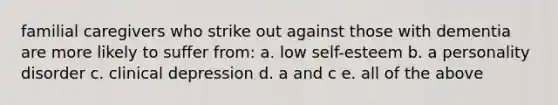 familial caregivers who strike out against those with dementia are more likely to suffer from: a. low self-esteem b. a personality disorder c. clinical depression d. a and c e. all of the above