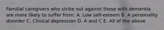 Familial caregivers who strike out against those with dementia are more likely to suffer from: A. Low self-esteem B. A personality disorder C. Clinical depression D. A and C E. All of the above