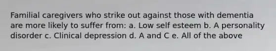 Familial caregivers who strike out against those with dementia are more likely to suffer from: a. Low self esteem b. A personality disorder c. Clinical depression d. A and C e. All of the above