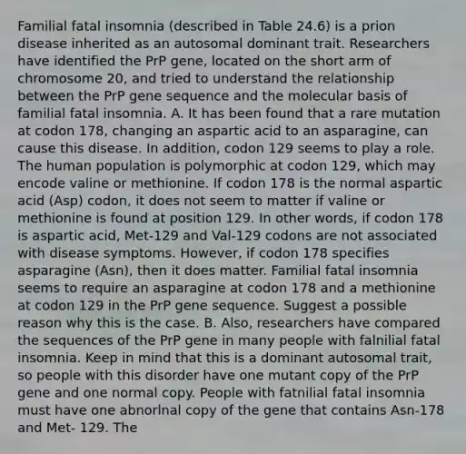 Familial fatal insomnia (described in Table 24.6) is a prion disease inherited as an autosomal dominant trait. Researchers have identified the PrP gene, located on the short arm of chromosome 20, and tried to understand the relationship between the PrP gene sequence and the molecular basis of familial fatal insomnia. A. It has been found that a rare mutation at codon 178, changing an aspartic acid to an asparagine, can cause this disease. In addition, codon 129 seems to play a role. The human population is polymorphic at codon 129, which may encode valine or methionine. If codon 178 is the normal aspartic acid (Asp) codon, it does not seem to matter if valine or methionine is found at position 129. In other words, if codon 178 is aspartic acid, Met-129 and Val-129 codons are not associated with disease symptoms. However, if codon 178 specifies asparagine (Asn), then it does matter. Familial fatal insomnia seems to require an asparagine at codon 178 and a methionine at codon 129 in the PrP gene sequence. Suggest a possible reason why this is the case. B. Also, researchers have compared the sequences of the PrP gene in many people with falnilial fatal insomnia. Keep in mind that this is a dominant autosomal trait, so people with this disorder have one mutant copy of the PrP gene and one normal copy. People with fatnilial fatal insomnia must have one abnorlnal copy of the gene that contains Asn-178 and Met- 129. The