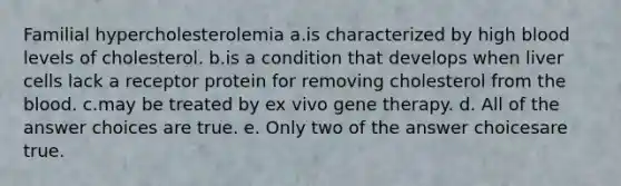 Familial hypercholesterolemia a.is characterized by high blood levels of cholesterol. b.is a condition that develops when liver cells lack a receptor protein for removing cholesterol from <a href='https://www.questionai.com/knowledge/k7oXMfj7lk-the-blood' class='anchor-knowledge'>the blood</a>. c.may be treated by ex vivo <a href='https://www.questionai.com/knowledge/kxziHQcFFY-gene-therapy' class='anchor-knowledge'>gene therapy</a>. d. All of the answer choices are true. e. Only two of the answer choicesare true.