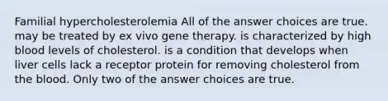 Familial hypercholesterolemia All of the answer choices are true. may be treated by ex vivo gene therapy. is characterized by high blood levels of cholesterol. is a condition that develops when liver cells lack a receptor protein for removing cholesterol from the blood. Only two of the answer choices are true.