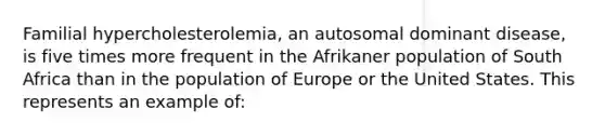 Familial hypercholesterolemia, an autosomal dominant disease, is five times more frequent in the Afrikaner population of South Africa than in the population of Europe or the United States. This represents an example of: