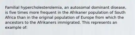 Familial hypercholesterolemia, an autosomal dominant disease, is five times more frequent in the Afrikaner population of South Africa than in the original population of Europe from which the ancestors to the Afrikaners immigrated. This represents an example of: