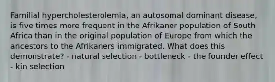 Familial hypercholesterolemia, an autosomal dominant disease, is five times more frequent in the Afrikaner population of South Africa than in the original population of Europe from which the ancestors to the Afrikaners immigrated. What does this demonstrate? - natural selection - bottleneck - the founder effect - kin selection