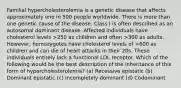 Familial hypercholesterolemia is a genetic disease that affects approximately one in 500 people worldwide. There is more than one genetic cause of the disease. Class I is often described as an autosomal dominant disease. Affected individuals have cholesterol levels >250 as children and often >300 as adults. However, homozygotes have cholesterol levels of >600 as children and can die of heart attacks in their 20s. These individuals entirely lack a functional LDL receptor. Which of the following would be the best description of the inheritance of this form of hypercholesterolemia? (a) Recessive epistatic (b) Dominant epistatic (c) Incompletely dominant (d) Codominant