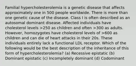 Familial hypercholesterolemia is a genetic disease that affects approximately one in 500 people worldwide. There is more than one genetic cause of the disease. Class I is often described as an autosomal dominant disease. Affected individuals have cholesterol levels >250 as children and often >300 as adults. However, homozygotes have cholesterol levels of >600 as children and can die of heart attacks in their 20s. These individuals entirely lack a functional LDL receptor. Which of the following would be the best description of the inheritance of this form of hypercholesterolemia? (a) Recessive epistatic (b) Dominant epistatic (c) Incompletely dominant (d) Codominant