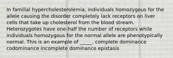 In familial hypercholesterolemia, individuals homozygous for the allele causing the disorder completely lack receptors on liver cells that take up cholesterol from <a href='https://www.questionai.com/knowledge/k7oXMfj7lk-the-blood' class='anchor-knowledge'>the blood</a> stream. Heterozygotes have one-half the number of receptors while individuals homozygous for the normal allele are phenotypically normal. This is an example of _____. complete dominance codominance incomplete dominance epistasis