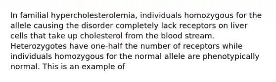 In familial hypercholesterolemia, individuals homozygous for the allele causing the disorder completely lack receptors on liver cells that take up cholesterol from <a href='https://www.questionai.com/knowledge/k7oXMfj7lk-the-blood' class='anchor-knowledge'>the blood</a> stream. Heterozygotes have one-half the number of receptors while individuals homozygous for the normal allele are phenotypically normal. This is an example of