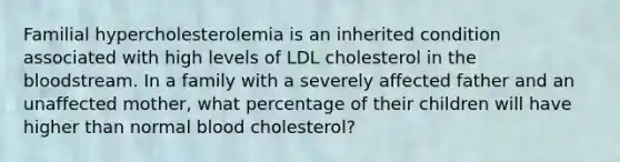 Familial hypercholesterolemia is an inherited condition associated with high levels of LDL cholesterol in <a href='https://www.questionai.com/knowledge/k7oXMfj7lk-the-blood' class='anchor-knowledge'>the blood</a>stream. In a family with a severely affected father and an unaffected mother, what percentage of their children will have higher than normal blood cholesterol?