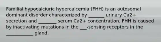 Familial hypocalciuric hypercalcemia (FHH) is an autosomal dominant disorder characterized by _______ urinary Ca2+ secretion and ________ serum Ca2+ concentration. FHH is caused by inactivating mutations in the ___-sensing receptors in the ____________ gland.