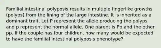 Familial intestinal polyposis results in multiple fingerlike growths (polyps) from the lining of the large intestine. It is inherited as a dominant trait. Let P represent the allele producing the polyps and p represent the normal allele. One parent is Pp and the other pp. If the couple has four children, how many would be expected to have the familial intestinal polyposis phenotype?