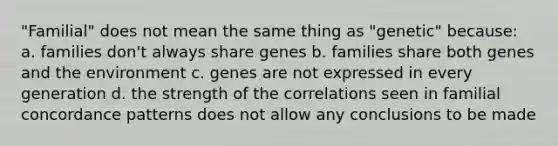 "Familial" does not mean the same thing as "genetic" because: a. families don't always share genes b. families share both genes and the environment c. genes are not expressed in every generation d. the strength of the correlations seen in familial concordance patterns does not allow any conclusions to be made