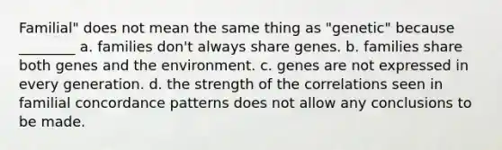 Familial" does not mean the same thing as "genetic" because ________ a. families don't always share genes. b. families share both genes and the environment. c. genes are not expressed in every generation. d. the strength of the correlations seen in familial concordance patterns does not allow any conclusions to be made.