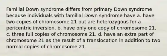 Familial Down syndrome differs from primary Down syndrome because individuals with familial Down syndrome have a. have two copies of chromosome 21 but are heterozygous for a pericentric inversion. b. have only one copy of chromosome 21. c. three full copies of chromosome 21. d. have an extra part of chromosome 21 as the result of a translocation in addition to two normal copies of chromosome 21.