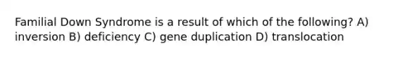 Familial Down Syndrome is a result of which of the following? A) inversion B) deficiency C) gene duplication D) translocation