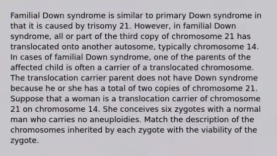 Familial Down syndrome is similar to primary Down syndrome in that it is caused by trisomy 21. However, in familial Down syndrome, all or part of the third copy of chromosome 21 has translocated onto another autosome, typically chromosome 14. In cases of familial Down syndrome, one of the parents of the affected child is often a carrier of a translocated chromosome. The translocation carrier parent does not have Down syndrome because he or she has a total of two copies of chromosome 21. Suppose that a woman is a translocation carrier of chromosome 21 on chromosome 14. She conceives six zygotes with a normal man who carries no aneuploidies. Match the description of the chromosomes inherited by each zygote with the viability of the zygote.