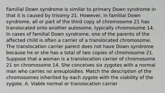 Familial Down syndrome is similar to primary Down syndrome in that it is caused by trisomy 21. However, in familial Down syndrome, all or part of the third copy of chromosome 21 has translocated onto another autosome, typically chromosome 14. In cases of familial Down syndrome, one of the parents of the affected child is often a carrier of a translocated chromosome. The translocation carrier parent does not have Down syndrome because he or she has a total of two copies of chromosome 21. Suppose that a woman is a translocation carrier of chromosome 21 on chromosome 14. She conceives six zygotes with a normal man who carries no aneuploidies. Match the description of the chromosomes inherited by each zygote with the viability of the zygote. A. Viable normal or translocation carrier