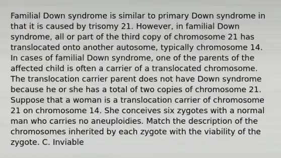 Familial Down syndrome is similar to primary Down syndrome in that it is caused by trisomy 21. However, in familial Down syndrome, all or part of the third copy of chromosome 21 has translocated onto another autosome, typically chromosome 14. In cases of familial Down syndrome, one of the parents of the affected child is often a carrier of a translocated chromosome. The translocation carrier parent does not have Down syndrome because he or she has a total of two copies of chromosome 21. Suppose that a woman is a translocation carrier of chromosome 21 on chromosome 14. She conceives six zygotes with a normal man who carries no aneuploidies. Match the description of the chromosomes inherited by each zygote with the viability of the zygote. C. Inviable