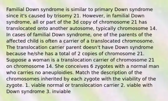 Familial Down syndrome is similar to primary Down syndrome since it's caused by trisomy 21. However, in familial Down syndrome, all or part of the 3d copy of chromosome 21 has translocated onto another autosome, typically chromosome 14. In cases of familial Down syndrome, one of the parents of the affected child is often a carrier of a translocated chromosome. The translocation carrier parent doesn't have Down syndrome because he/she has a total of 2 copies of chromosome 21. Suppose a woman is a translocation carrier of chromosome 21 on chromosome 14. She conceives 6 zygotes with a normal man who carries no aneuploidies. Match the description of the chromosomes inherited by each zygote with the viability of the zygote. 1. viable normal or translocation carrier 2. viable with Down syndrome 3. inviable