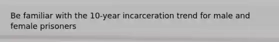 Be familiar with the 10-year incarceration trend for male and female prisoners