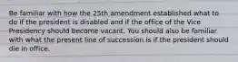 Be familiar with how the 25th amendment established what to do if the president is disabled and if the office of the Vice Presidency should become vacant. You should also be familiar with what the present line of succession is if the president should die in office.