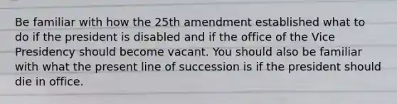 Be familiar with how the 25th amendment established what to do if the president is disabled and if the office of the Vice Presidency should become vacant. You should also be familiar with what the present line of succession is if the president should die in office.