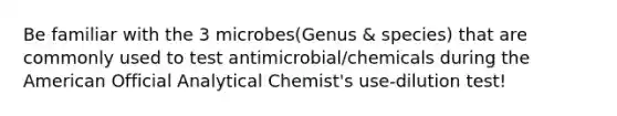 Be familiar with the 3 microbes(Genus & species) that are commonly used to test antimicrobial/chemicals during the American Official Analytical Chemist's use-dilution test!