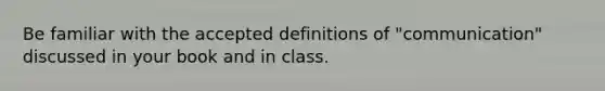 Be familiar with the accepted definitions of "communication" discussed in your book and in class.