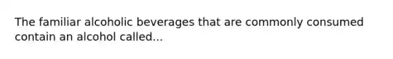 The familiar alcoholic beverages that are commonly consumed contain an alcohol called...