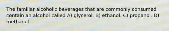 The familiar alcoholic beverages that are commonly consumed contain an alcohol called A) glycerol. B) ethanol. C) propanol. D) methanol