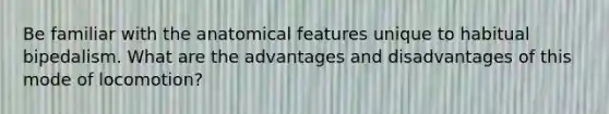 Be familiar with the anatomical features unique to habitual bipedalism. What are the advantages and disadvantages of this mode of locomotion?