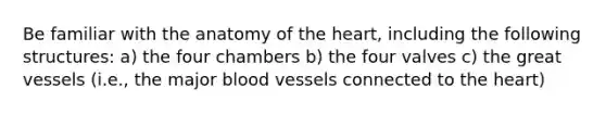 Be familiar with the anatomy of the heart, including the following structures: a) the four chambers b) the four valves c) the great vessels (i.e., the major blood vessels connected to the heart)