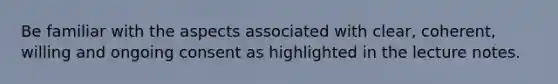 Be familiar with the aspects associated with clear, coherent, willing and ongoing consent as highlighted in the lecture notes.